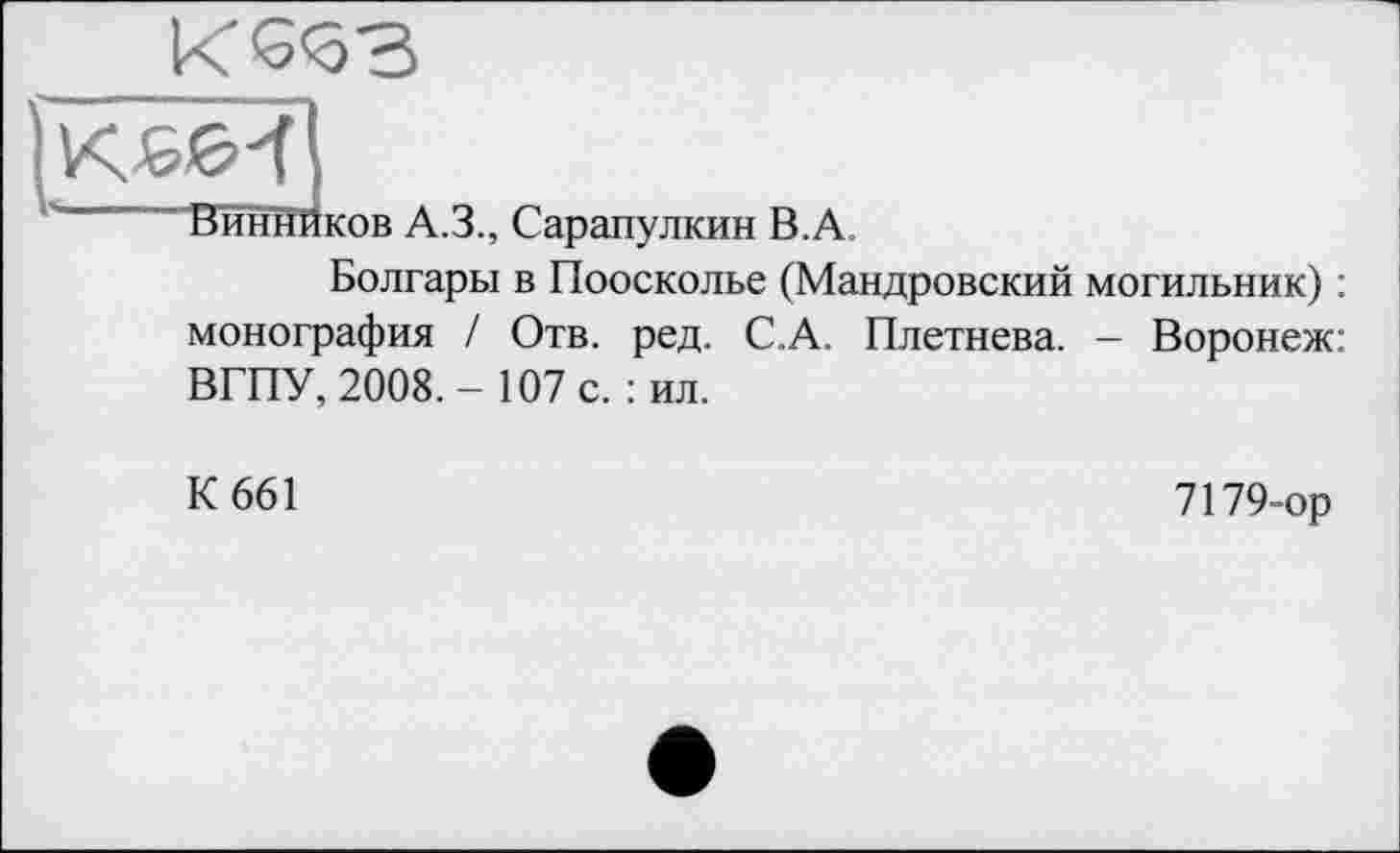 ﻿
ВиннЙков A.3., Сарапулкин В.А.
Болгары в Поосколье (Мандровский могильник) : монография / Отв. ред. С.А. Плетнева. — Воронеж: ВГПУ, 2008. - 107 с. : ил.
К 661
7179-ор